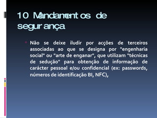 10 Mandamentos de segurança Não se deixe iludir por acções de terceiros associadas ao que se designa por "engenharia social" ou "arte de enganar", que utilizam "técnicas de sedução" para obtenção de informação de carácter pessoal e/ou confidencial (ex: passwords, números de identificação BI, N FC), 