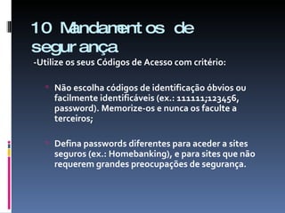 10 Mandamentos de segurança -Utilize os seus Códigos de Acesso com critério: Não escolha códigos de identificação óbvios ou facilmente identificáveis (ex.: 111111;123456, password). Memorize-os e nunca os faculte a terceiros; Defina passwords diferentes para aceder a sites seguros (ex.: Homebanking), e para sites que não requerem grandes preocupações de segurança. 