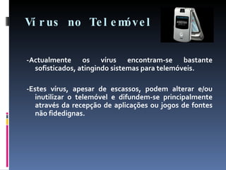 Vírus no Telemóvel -Actualmente os vírus encontram-se bastante sofisticados, atingindo sistemas para telemóveis. -Estes vírus, apesar de escassos, podem alterar e/ou inutilizar o telemóvel e difundem-se principalmente através da recepção de aplicações ou jogos de fontes não fidedignas. 