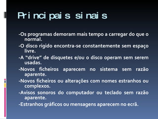 Principais sinais -Os programas demoram mais tempo a carregar do que o normal. -O disco rígido encontra-se constantemente sem espaço livre. -A “drive” de disquetes e/ou o disco operam sem serem usadas. -Novos ficheiros aparecem no sistema sem razão aparente. -Novos ficheiros ou alterações com nomes estranhos ou complexos. -Avisos sonoros do computador ou teclado sem razão aparente. -Estranhos gráficos ou mensagens aparecem no ecrã. 