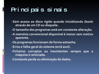 Principais sinais -Sem acesso ao disco rígido quando inicializando (boot) através de um CD ou disquete. -O tamanho dos programas está em constante alteração. -A memória convencional disponível é menor sem motivo aparente. -Os programas funcionam de forma estranha. -Erros e falha geral do sistema (ecrã azul). -Ficheiros corruptos ou inexistentes sempre que a máquina é reiniciada. -Constante perda ou eliminação de dados. 