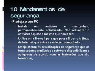 10 Mandamentos de segurança -Proteja o seu PC Instale um antivírus e mantenha-o permanentemente actualizado. Não actualizar o antivírus é quase o mesmo que não o ter; Utilize uma firewall para que possa filtrar o tráfego da Internet que entra e sai do seu computador; Esteja atento às actualizações de segurança que os fornecedores credíveis de software disponibilizam e aplique-as de acordo com as instruções que são fornecidas; 