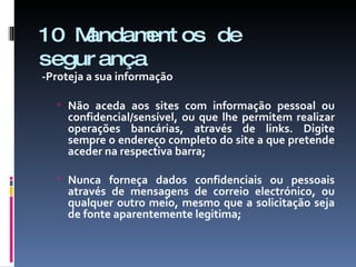 10 Mandamentos de segurança -Proteja a sua informação Não aceda aos sites com informação pessoal ou confidencial/sensível, ou que lhe permitem realizar operações bancárias, através de links. Digite sempre o endereço completo do site a que pretende aceder na respectiva barra; Nunca forneça dados confidenciais ou pessoais através de mensagens de correio electrónico, ou qualquer outro meio, mesmo que a solicitação seja de fonte aparentemente legitima; 