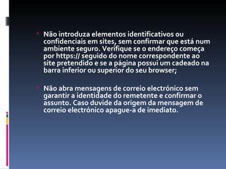 Não introduza elementos identificativos ou confidenciais em sites, sem confirmar que está num ambiente seguro. Verifique se o endereço começa por https:// seguido do nome correspondente ao site pretendido e se a página possui um cadeado na barra inferior ou superior do seu browser; Não abra mensagens de correio electrónico sem garantir a identidade do remetente e confirmar o assunto. Caso duvide da origem da mensagem de correio electrónico apague-a de imediato. 