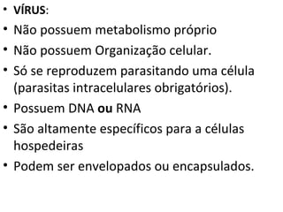 VÍRUS : Não possuem metabolismo próprio Não possuem Organização celular. Só se reproduzem parasitando uma célula (parasitas intracelulares obrigatórios). Possuem DNA  ou  RNA São altamente específicos para a células hospedeiras Podem ser envelopados ou encapsulados. 