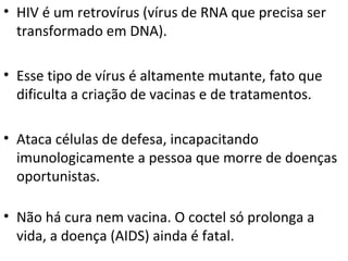 HIV é um retrovírus (vírus de RNA que precisa ser transformado em DNA). Esse tipo de vírus é altamente mutante, fato que dificulta a criação de vacinas e de tratamentos.  Ataca células de defesa, incapacitando imunologicamente a pessoa que morre de doenças oportunistas.  Não há cura nem vacina. O coctel só prolonga a vida, a doença (AIDS) ainda é fatal.  
