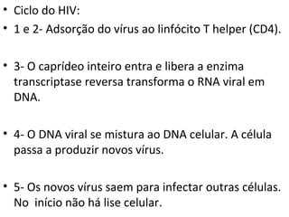 Ciclo do HIV:  1 e 2- Adsorção do vírus ao linfócito T helper (CD4). 3- O caprídeo inteiro entra e libera a enzima transcriptase reversa transforma o RNA viral em DNA. 4- O DNA viral se mistura ao DNA celular. A célula passa a produzir novos vírus.  5- Os novos vírus saem para infectar outras células. No  início não há lise celular.  