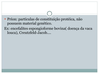 Príon: partículas de constituição protéica, não possuem material genético. Ex: encefalites espongioforme bovina( doença da vaca louca), Creutzfeld-Jacob....  