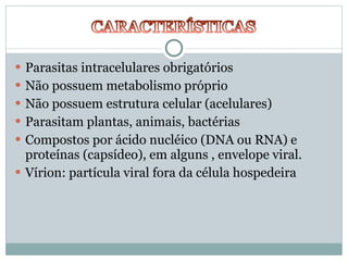 Parasitas intracelulares obrigatórios Não possuem metabolismo próprio Não possuem estrutura celular (acelulares) Parasitam plantas, animais, bactérias Compostos por ácido nucléico (DNA ou RNA) e proteínas (capsídeo), em alguns , envelope viral. Vírion: partícula viral fora da célula hospedeira 
