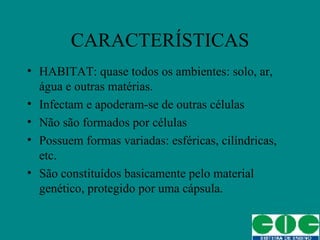 CARACTERÍSTICAS HABITAT: quase todos os ambientes: solo, ar, água e outras matérias. Infectam e apoderam-se de outras células Não são formados por células Possuem formas variadas: esféricas, cilíndricas, etc. São constituídos basicamente pelo material genético, protegido por uma cápsula. 