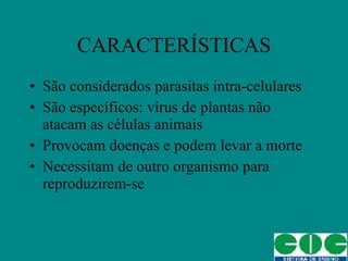 CARACTERÍSTICAS São considerados parasitas intra-celulares São específicos: vírus de plantas não atacam as células animais Provocam doenças e podem levar a morte Necessitam de outro organismo para reproduzirem-se 