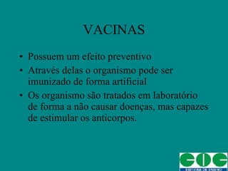 VACINAS Possuem um efeito preventivo Através delas o organismo pode ser imunizado de forma artificial Os organismo são tratados em laboratório de forma a não causar doenças, mas capazes de estimular os anticorpos. 