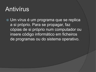 Antivírus
   Um vírus é um programa que se replica
    a si próprio. Para se propagar, faz
    cópias de si próprio num computador ou
    insere código informático em ficheiros
    de programas ou do sistema operativo.
 