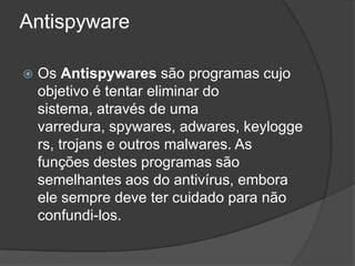 Antispyware

   Os Antispywares são programas cujo
    objetivo é tentar eliminar do
    sistema, através de uma
    varredura, spywares, adwares, keylogge
    rs, trojans e outros malwares. As
    funções destes programas são
    semelhantes aos do antivírus, embora
    ele sempre deve ter cuidado para não
    confundi-los.
 