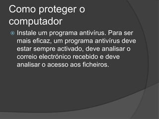 Como proteger o
computador
   Instale um programa antivírus. Para ser
    mais eficaz, um programa antivírus deve
    estar sempre activado, deve analisar o
    correio electrónico recebido e deve
    analisar o acesso aos ficheiros.
 