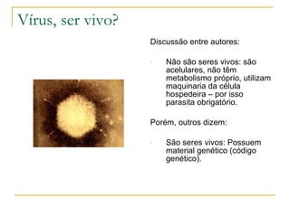 Vírus, ser vivo? Discussão entre autores: Não são seres vivos: são acelulares, não têm metabolismo próprio, utilizam maquinaria da célula hospedeira – por isso parasita obrigatório.  Porém, outros dizem: São seres vivos: Possuem material genético (código genético). 