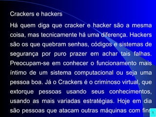 Crackers e hackers Há quem diga que cracker e hacker são a mesma coisa, mas tecnicamente há uma diferença. Hackers são os que quebram senhas, códigos e sistemas de segurança por puro prazer em achar tais falhas. Preocupam-se em conhecer o funcionamento mais íntimo de um sistema computacional ou seja uma pessoa boa. Já o Crackers é o criminoso virtual, que extorque pessoas usando seus conhecimentos, usando as mais variadas estratégias. Hoje em dia são pessoas que atacam outras máquinas com fins criminosos com um objectivo traçado: capturar senhas bancárias, números de conta e informações privilegiadas que lhes despertem a atenção. Porém,  já se criou um verdadeiro mercado negro de vírus de computador, onde certos sites, principalmente russos, disponibilizam downloads de vírus e kits para qualquer um que puder pagar, virar um Cracker, o que é chamado de terceirização da "actividade". 