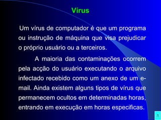 Um vírus de computador é que um programa ou instrução de máquina que visa prejudicar o próprio usuário ou a terceiros. A maioria das contaminações ocorrem pela acção do usuário executando o arquivo infectado recebido como um anexo de um e-mail. Ainda existem alguns tipos de vírus que permanecem ocultos em determinadas horas, entrando em execução em horas especificas. Vírus 