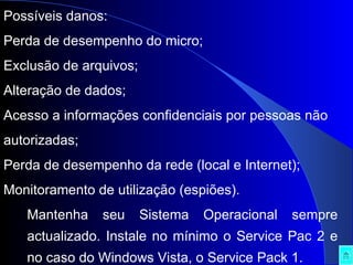 Possíveis danos: Perda de desempenho do micro;  Exclusão de arquivos;  Alteração de dados;  Acesso a informações confidenciais por pessoas não autorizadas;  Perda de desempenho da rede (local e Internet);  Monitoramento de utilização (espiões).  Mantenha seu Sistema Operacional sempre actualizado. Instale no mínimo o Service Pac 2 e no caso do Windows Vista, o Service Pack 1. 