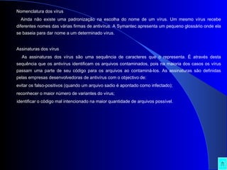 Nomenclatura dos vírus Ainda não existe uma padronização na escolha do nome de um vírus. Um mesmo vírus recebe diferentes nomes das várias firmas de antivírus. A Symantec apresenta um pequeno glossário onde ela se baseia para dar nome a um determinado vírus. Assinaturas dos vírus As assinaturas dos vírus são uma sequência de caracteres que o representa. É através desta sequência que os antivírus identificam os arquivos contaminados, pois na maioria dos casos os vírus passam uma parte de seu código para os arquivos ao contaminá-los. As assinaturas são definidas pelas empresas desenvolvedoras de antivírus com o objectivo de: evitar os falso-positivos (quando um arquivo sadio é apontado como infectado);  reconhecer o maior número de variantes do vírus;  identificar o código mal intencionado na maior quantidade de arquivos possível.  