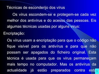 Técnicas de esconderijo dos vírus Os vírus escondem-se e protegem-se cada vez melhor dos antivírus e do acesso das pessoas. Eis algumas técnicas usadas por alguns vírus: Encriptação:  Os vírus usam a encriptação para que o código não fique visível para os antivírus e para que não possam ser apagados do ficheiro original. Esta técnica é usada para que os vírus permaneçam mais tempo no computador. Mas os antivírus da actualidade já estão preparados contra esta técnica, apesar de ser difícil conseguirem eliminá-los. 