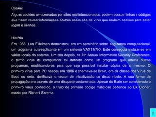 Cookie:  Alguns cookies armazenados por sites mal-intencionados, podem possuir linhas e códigos que visam roubar informações. Outros casos são de vírus que roubam cookies para obter  logins  e senhas. História Em 1983, Len Eidelmen demonstrou em um seminário sobre segurança computacional, um programa auto-replicante em um sistema VAX11/750. Este conseguia instalar-se em vários locais do sistema. Um ano depois, na 7th Annual Information Security Conference, o termo vírus de computador foi definido como um programa que infecta outros programas, modificando-os para que seja possível instalar cópias de si mesmo. O primeiro vírus para PC nasceu em 1986 e chamava-se Brain, era da classe dos Vírus de Boot, ou seja, danificava o sector de inicialização do disco rígido. A sua forma de propagação era através de uma disquete contaminada. Apesar do Brain ser considerado o primeiro vírus conhecido, o título de primeiro código malicioso pertence ao Elk Cloner, escrito por Richard Skrenta. 