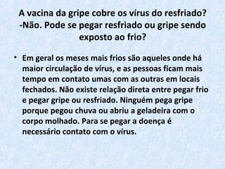 A vacina da gripe cobre os vírus do resfriado?
-Não. Pode se pegar resfriado ou gripe sendo
exposto ao frio?
• Em geral os meses mais frios são aqueles onde há
maior circulação de vírus, e as pessoas ficam mais
tempo em contato umas com as outras em locais
fechados. Não existe relação direta entre pegar frio
e pegar gripe ou resfriado. Ninguém pega gripe
porque pegou chuva ou abriu a geladeira com o
corpo molhado. Para se pegar a doença é
necessário contato com o vírus.
 
