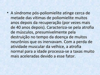 • A síndrome pós-poliomielite atinge cerca de
metade das vítimas de poliomielite muitos
anos depois da recuperação (por vezes mais
de 40 anos depois). Caracteriza-se pela atrofia
de músculos, presumivelmente pela
destruição no tempo da doença de muitos
neurônios que os inervavam. Com a perda de
atividade muscular da velhice, a atrofia
normal para a idade processa-se a taxas muito
mais aceleradas devido a esse fator.
 