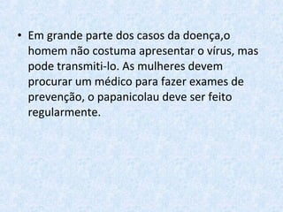 • Em grande parte dos casos da doença,o
homem não costuma apresentar o vírus, mas
pode transmiti-lo. As mulheres devem
procurar um médico para fazer exames de
prevenção, o papanicolau deve ser feito
regularmente.
 