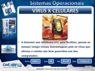 Clique para editar o título mestre
VÍRUS X CELULARES

 A Internet nos celulares veio para facilitar, porem ao
mesmo tempo trouxe desvantagens pois os vírus que
afetam o celular são bem parecidos aos dos
computador;
Turma:

2509-A

Aula:

00

Pág:

00 a 00

Instrutor: Alexandre da Silva Azevedo

Data:

19-Nov-13

 