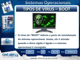 Clique para editarVÍRUS – BOOT
TIPOS DE o título mestre

 O vírus de “BOOT” infecta a parte de inicialização
do sistema operacional. Assim, ele é ativado
quando o disco rígido é ligado e o sistema
operacional é carregado;
Turma:

2509-A

Aula:

00

Pág:

00 a 00

Instrutor: Alexandre da Silva Azevedo

Data:

19-Nov-13

 