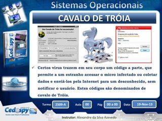 Clique paraCAVALO DE TRÓIA
editar o título mestre

 Certos vírus trazem em seu corpo um código a parte, que
permite a um estranho acessar o micro infectado ou coletar
dados e enviá-los pela Internet para um desconhecido, sem
notificar o usuário. Estes códigos são denominados de
cavalo de Tróia.
Turma:

2509-A

Aula:

00

Pág:

00 a 00

Instrutor: Alexandre da Silva Azevedo

Data:

19-Nov-13

 
