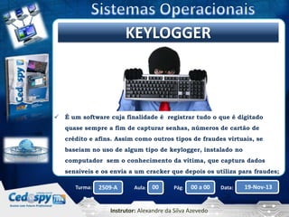 Clique para editar o título mestre
KEYLOGGER



É um software cuja finalidade é registrar tudo o que é digitado
quase sempre a fim de capturar senhas, números de cartão de
crédito e afins. Assim como outros tipos de fraudes virtuais, se
baseiam no uso de algum tipo de keylogger, instalado no
computador sem o conhecimento da vítima, que captura dados
sensíveis e os envia a um cracker que depois os utiliza para fraudes;
Turma:

2509-A

Aula:

00

Pág:

00 a 00

Instrutor: Alexandre da Silva Azevedo

Data:

19-Nov-13

 
