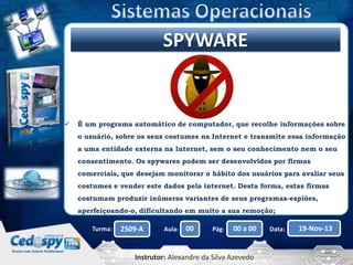 Clique para editar o título mestre
SPYWARE



É um programa automático de computador, que recolhe informações sobre
o usuário, sobre os seus costumes na Internet e transmite essa informação
a uma entidade externa na Internet, sem o seu conhecimento nem o seu
consentimento. Os spywares podem ser desenvolvidos por firmas

comerciais, que desejam monitorar o hábito dos usuários para avaliar seus
costumes e vender este dados pela internet. Desta forma, estas firmas
costumam produzir inúmeras variantes de seus programas-espiões,
aperfeiçoando-o, dificultando em muito a sua remoção;
Turma:

2509-A

Aula:

00

Pág:

00 a 00

Instrutor: Alexandre da Silva Azevedo

Data:

19-Nov-13

 