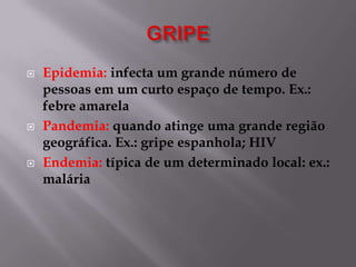 





Epidemia: infecta um grande número de
pessoas em um curto espaço de tempo. Ex.:
febre amarela
Pandemia: quando atinge uma grande região
geográfica. Ex.: gripe espanhola; HIV
Endemia: típica de um determinado local: ex.:
malária

 