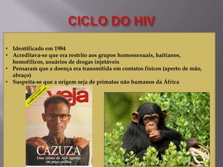 • Identificado em 1984
• Acreditava-se que era restrito aos grupos homossexuais, haitianos,
hemofílicos, usuários de drogas injetáveis
• Pensaram que a doença era transmitida em contatos físicos (aperto de mão,
abraço)
• Suspeita-se que a origem seja de primatas não humanos da África

 