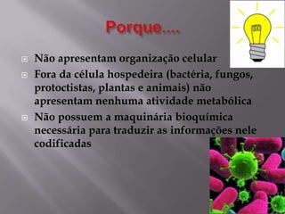 




Não apresentam organização celular
Fora da célula hospedeira (bactéria, fungos,
protoctistas, plantas e animais) não
apresentam nenhuma atividade metabólica
Não possuem a maquinária bioquímica
necessária para traduzir as informações nele
codificadas

 
