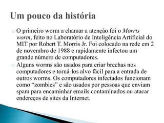 O primeiro worm a chamar a atenção foi o Morris 
worm, feito no Laboratório de Inteligência Artificial do 
MIT por Robert T. Morris Jr. Foi colocado na rede em 2 
de novembro de 1988 e rapidamente infectou um 
grande número de computadores. 
Alguns worms são usados para criar brechas nos 
computadores e torná-los alvo fácil para a entrada de 
outros worms. Os computadores infectados funcionam 
como “zombies” e são usados por pessoas que enviam 
spam para encaminhar emails contaminados ou atacar 
endereços de sites da Internet. 
 