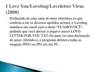 Disfarçado de uma carta de amor eletrônica (o que 
conferiu a ele os diversos apelidos acima), o Lovebug 
mandava um email com o título “EUAMOVOCÊ”, 
pedindo que você abrisse o arquivo anexo LOVE-LETTER- 
FOR-YOU.TXT.vbs para ver uma declaração 
de amor. Abrindo-o, o programa deletava todas as 
imagens JPEG ou JPG em seu PC. 
 