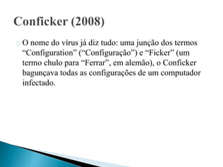 O nome do vírus já diz tudo: uma junção dos termos 
“Configuration” (“Configuração”) e “Ficker” (um 
termo chulo para “Ferrar”, em alemão), o Conficker 
bagunçava todas as configurações de um computador 
infectado. 
 