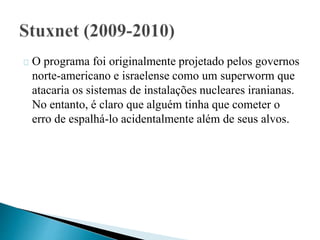 O programa foi originalmente projetado pelos governos 
norte-americano e israelense como um superworm que 
atacaria os sistemas de instalações nucleares iranianas. 
No entanto, é claro que alguém tinha que cometer o 
erro de espalhá-lo acidentalmente além de seus alvos. 
 