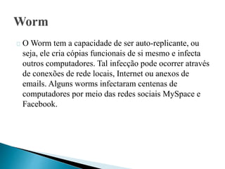 O Worm tem a capacidade de ser auto-replicante, ou 
seja, ele cria cópias funcionais de si mesmo e infecta 
outros computadores. Tal infecção pode ocorrer através 
de conexões de rede locais, Internet ou anexos de 
emails. Alguns worms infectaram centenas de 
computadores por meio das redes sociais MySpace e 
Facebook. 
 