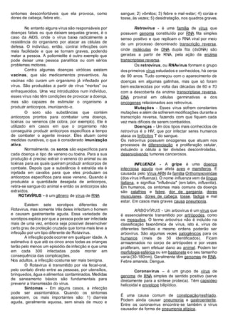 sintomas desconfortáveis que ela provoca, como
dores de cabeça, febre etc..
No entanto alguns vírus são responsáveis por
doenças fatais ou que deixam sequelas graves, é o
caso da AIDS, onde o vírus baixa radicalmente a
resistência do organismo por atacar as células de
defesa. O indivíduo, então, contrai infecções com
mais facilidade e que se tornam graves, podendo
matar a pessoa. A poliomielite é outro exemplo que
pode deixar uma pessoa paralítica ou com sérios
problemas motores.
Contra algumas doenças viróticas existem
vacinas, que são medicamentos preventivos. As
vacinas não curam um organismo já infectado por
vírus. São produzidas a partir de vírus “mortos” ou
enfraquecidos. Uma vez introduzidos num indivíduo,
esses vírus não têm condições de provocar a doença,
mas são capazes de estimular o organismo a
produzir anticorpos, imunizando-o.
O soro são substâncias que contém
anticorpos prontos para combater uma doença,
toxinas ou venenos (de cobra, por exemplo). Ele é
utilizado em casos em que o organismo não
conseguiria produzir anticorpos específicos a tempo
de combater o agente invasor. Eles atuam como
medidas curativas, o que é considerado imunização
ativa.
Normalmente, os soros são específicos para
cada doença e tipo de veneno ou toxina. Para a sua
produção é preciso extrair o veneno do animal ou as
toxinas para as quais queiram produzir anticorpos de
combate. Depois que a substância é extraída ela é
injetada em cavalos para que eles produzam os
anticorpos específicos para esse veneno. Quando é
produzida a quantidade desejada de anticorpos,
retira-se sangue do animal e então os anticorpos são
extraídos.
ROTAVÍRUS - é um gênero de vírus de RNA
Existem sete sorotipos diferentes de
Rotavirus, mas somente três deles infectam o homem
e causam gastrenterite aguda. Essa variedade de
sorotipos explica por que a pessoa pode ser infectada
mais de uma vez, embora seja possível desenvolver
certo grau de proteção cruzada que torna mais leve a
infecção por um tipo diferente de Rotavírus.
A infecção pode ocorrer em qualquer idade. A
estimativa é que até os cinco anos todas as crianças
terão pelo menos um episódio de infecção e que uma
em cada 300 infectadas pode morrer em
consequência das complicações.
Nos adultos, a infecção costuma ser mais benigna.
O Rotavirus é transmitido por via fecal-oral,
pelo contato direto entre as pessoas, por utensílios,
brinquedos, água e alimentos contaminados. Medidas
de saneamento básico são fundamentais para
prevenir a transmissão do vírus.
Sintomas - Em alguns casos, a infecção
pode ser assintomática. Quando os sintomas
aparecem, os mais importantes são: 1) diarreia
aguda, geralmente aquosa, sem sinais de muco e
sangue; 2) vômitos; 3) febre e mal-estar; 4) coriza e
tosse, às vezes; 5) desidratação, nos quadros graves.
Retrovírus - é uma família de vírus que
possuem genoma constituído por RNA fita simples
senso positivo e que replicam o RNA viral por meio
de um processo denominado transcrição reversa,
onde moléculas de DNA dupla fita (dsDNA) são
geradas a partir de RNA, pela ação da enzima
transcriptase reversa.
Os retrovírus, ou RNAvirus formam o grupo
dos primeiros vírus estudados e conhecidos, há cerca
de 90 anos. Tudo começou com o aparecimento de
doenças em algumas galinhas, mas que só foram
bem esclarecidas por volta das décadas de 60 e 70
com a descoberta da enzima transcriptase reversa,
DNA proviral em células germinativas e dos
oncogenes relacionados aos retrovírus.
Mutações - Esses vírus sofrem constantes
mutações e além de sofrerem modificações durante a
transcrição reversa, fazendo com que fiquem cada
vez mais difíceis de serem combatidos.
Doenças - Um dos tipos mais conhecidos de
retrovírus é o HIV, que por infectar seres humanos
ataca os linfócitos T do sangue.
Os retrovírus possuem oncogenes que atuam nos
processos de diferenciação e proliferação celular,
induzindo a célula a ter divisões descontroladas,
desenvolvendo tumores cancerosos.
INFLUENZA - A gripe é uma doença
infecciosa aguda que afeta aves e mamíferos. É
causada pelo Vírus ARN da família Orthomyxoviridae
(dos vírus influenza). O nome influenza vem da língua
italiana, e significa "influência" (em latim, influentia).
Em humanos, os sintomas mais comuns da doença
são calafrios e febre, dor de garganta, dores
musculares, dores de cabeça, tosse, fadiga e mal
estar. Em casos mais graves causa pneumonia.
ARBOVÍRUS - Um arbovírus é um vírus que
é essencialmente transmitido por artrópodes, como
os mosquitos. O termo arbovírus não é incluído na
classificação taxonômica de vírus, isto é, vírus de
diferentes famílias e mesmo ordens poderão ser
arbovírus. São algumas vezes patogênicos para os
humanos (mais de 50 identificados). Ficam
armazenados no corpo de artrópodes e por vezes
proliferam, sem efetuar dano ao animal. Podem ter
morfologia esférica ou em bastonete e o seu tamanho
varia (30-180nm). Geralmente têm genomas de RNA.
Febre amarela, Dengue.
Coronavírus – é um grupo de vírus de
genoma de RNA simples de sentido positivo (serve
diretamente para a síntese proteica). Têm capsídeo
helicoidal e envelope bilipídico.
É uma causa comum de constipação/resfriado.
Podem ainda causar pneumonia e gastroenterite.
Entre os coronavirus encontra-se também o vírus
causador da forma de pneumonia atípica.
 