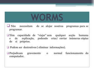 WORMS
 Não necessitam de se alojar noutros programas para se
programar.
Têm capacidade de “viajar” sem qualquer acção humana
e de replicação, podendo criar/ enviar inúmeras cópias
de si próprios.
 Podem ser destrutivos ( eliminar informações).
Prejudicam gravemente o normal funcionamento do
computador.
 
