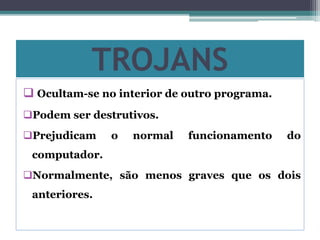 TROJANS
 Ocultam-se no interior de outro programa.
Podem ser destrutivos.
Prejudicam o normal funcionamento do
computador.
Normalmente, são menos graves que os dois
anteriores.
 
