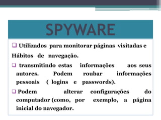 SPYWARE
 Utilizados para monitorar páginas visitadas e
Hábitos de navegação.
 transmitindo estas informações aos seus
autores. Podem roubar informações
pessoais ( logins e passwords).
 Podem alterar configurações do
computador (como, por exemplo, a página
inicial do navegador.
 