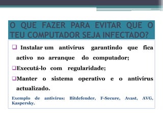 O QUE FAZER PARA EVITAR QUE O
TEU COMPUTADOR SEJA INFECTADO?
 Instalar um antivírus garantindo que fica
activo no arranque do computador;
Executá-lo com regularidade;
Manter o sistema operativo e o antivírus
actualizado.
Exemplo de antivírus: Bitdefender, F-Secure, Avast, AVG,
Kaspersky.
 