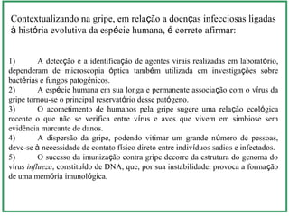 1) A detecção e a identificação de agentes virais realizadas em laboratório,
dependeram de microscopia óptica também utilizada em investigações sobre
bactérias e fungos patogênicos.
2) A espécie humana em sua longa e permanente associação com o vírus da
gripe tornou-se o principal reservatório desse patógeno.
3) O acometimento de humanos pela gripe sugere uma relação ecológica
recente o que não se verifica entre vírus e aves que vivem em simbiose sem
evidência marcante de danos.
4) A dispersão da gripe, podendo vitimar um grande número de pessoas,
deve-se à necessidade de contato físico direto entre indivíduos sadios e infectados.
5) O sucesso da imunização contra gripe decorre da estrutura do genoma do
vírus influeza, constituído de DNA, que, por sua instabilidade, provoca a formação
de uma memória imunológica.
Contextualizando na gripe, em relação a doenças infecciosas ligadas
à história evolutiva da espécie humana, é correto afirmar:
 
