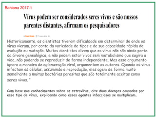 Historicamente, os cientistas tiveram dificuldade em determinar de onde os
vírus vieram, por conta da variedade de tipos e de sua capacidade rápida de
evolução ou mutação. Muitos cientistas dizem que os vírus não são ainda parte
da árvore genealógica, e não podem estar vivos sem metabolismo que sugira a
vida, não podendo se reproduzir de forma independente. Mas esse argumento
ignora a maneira de aglomeração viral, argumentam os autores. Quando os vírus
infectam as células, assumindo a reprodução, eles agem de forma muito
semelhante a muitas bactérias parasitas que são totalmente aceitas como
seres vivos. “Os vírus agora merecem um lugar na árvore da
vida“, disse Caetano-Anollés.
Com base nos conhecimentos sobre os retrovírus, cite duas doenças causadas por
esse tipo de vírus, explicando como esses agentes infecciosos se multiplicam.
Bahiana 2017.1
 