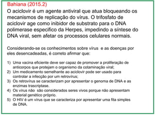 Bahiana (2015.2)
O aciclovir é um agente antiviral que atua bloqueando os
mecanismos de replicação do vírus. O trifosfato de
aciclovir age como inibidor de substrato para o DNA
polimerase especifico da Herpes, impedindo a síntese do
DNA viral, sem afetar os processos celulares normais.
Considerando-se os conhecimentos sobre vírus e as doenças por
eles desencadeadas, é correto afirmar que:
1) Uma vacina eficiente deve ser capaz de promover a proliferação de
anticorpos que protejam o organismo da cotaminação viral;
2) Um medicamento semelhante ao aciclovir pode ser usado para
controlar a infecção por um retrovírus;
3) Os retrovírus se caracterizam por apresentar o genoma de DNA e as
enzimas trascriptase.
4) Os vírus não são considerados seres vivos porque não apresentam
material genético próprio.
5) O HIV é um vírus que se caracteriza por apresentar uma fita simples
de DNA.
 